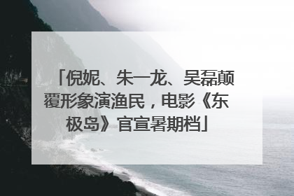 倪妮、朱一龙、吴磊颠覆形象演渔民，电影《东极岛》官宣暑期档