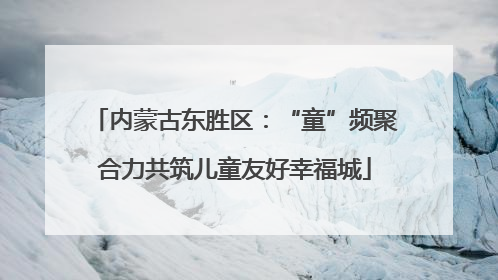 内蒙古东胜区：“童”频聚合力共筑儿童友好幸福城