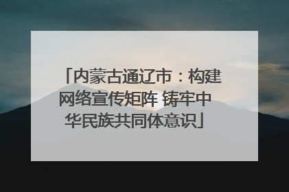 内蒙古通辽市：构建网络宣传矩阵 铸牢中华民族共同体意识