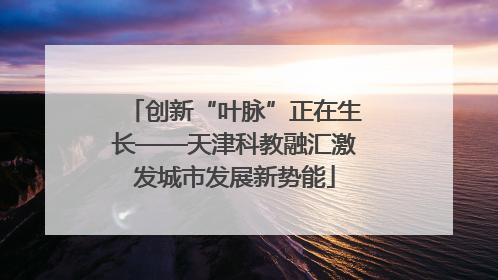 创新“叶脉”正在生长——天津科教融汇激发城市发展新势能