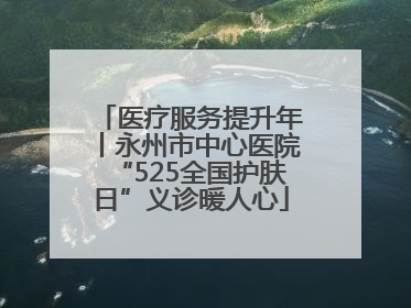 医疗服务提升年丨永州市中心医院“525全国护肤日”义诊暖人心