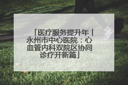 医疗服务提升年丨永州市中心医院：心血管内科双院区协同诊疗开新篇