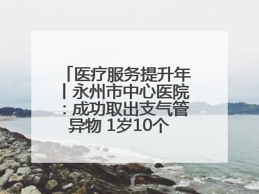 医疗服务提升年丨永州市中心医院：成功取出支气管异物 1岁10个月患儿转危为安