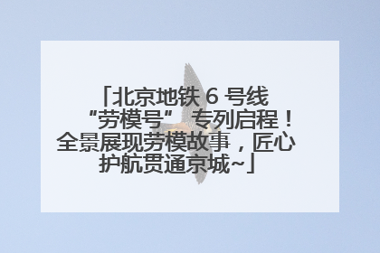 北京地铁 6 号线 “劳模号” 专列启程！全景展现劳模故事，匠心护航贯通京城~