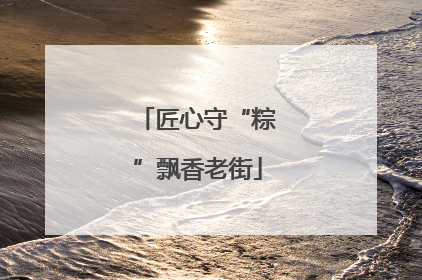 匠心守“粽”飘香老街