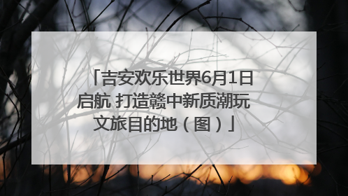 吉安欢乐世界6月1日启航 打造赣中新质潮玩文旅目的地（图）