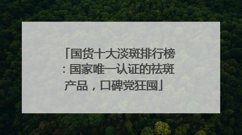 国货十大淡斑排行榜：国家唯一认证的祛斑产品，口碑党狂囤
