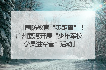 国防教育“零距离”！广州荔湾开展“少年军校学员进军营”活动