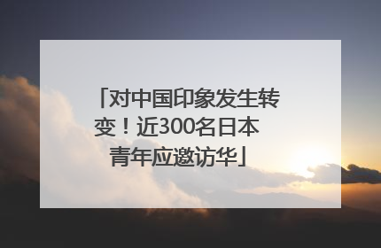 对中国印象发生转变！近300名日本青年应邀访华