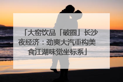 大窑饮品「破圈」长沙夜经济：劲爽大汽重构美食江湖味觉坐标系