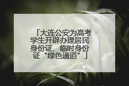 大连公安为高考学生开辟办理居民身份证、临时身份证“绿色通道”