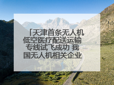 天津首条无人机低空医疗配送运输专线试飞成功 我国无人机相关企业超3.6万家