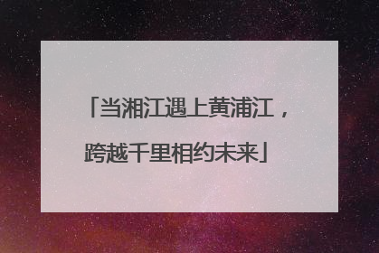 当湘江遇上黄浦江，跨越千里相约未来