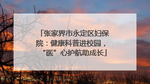 张家界市永定区妇保院：健康科普进校园，“医”心护航助成长