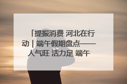 提振消费 河北在行动｜端午假期盘点——人气旺 活力足 端午经济“热浪”迭起