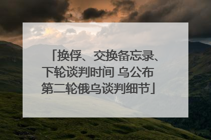 换俘、交换备忘录、下轮谈判时间 乌公布第二轮俄乌谈判细节