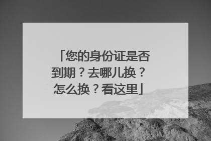 您的身份证是否到期？去哪儿换？怎么换？看这里