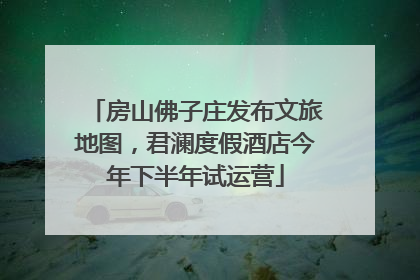 房山佛子庄发布文旅地图，君澜度假酒店今年下半年试运营