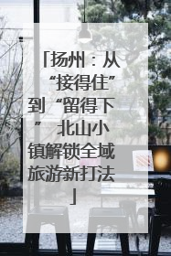 扬州：从“接得住”到“留得下” 北山小镇解锁全域旅游新打法