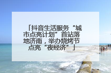 抖音生活服务“城市点亮计划”首站落地济南，举办烧烤节点亮“夜经济”