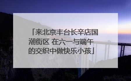 来北京丰台长辛店国潮街区 在六一与端午的交织中做快乐小孩