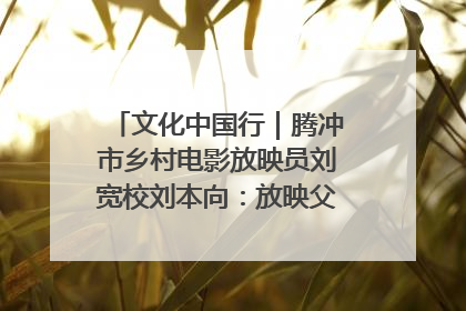 文化中国行｜腾冲市乡村电影放映员刘宽校刘本向：放映父子兵 接力光影梦