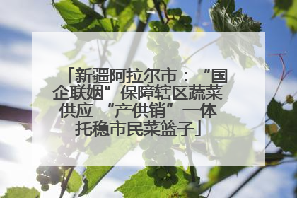 新疆阿拉尔市：“国企联姻”保障辖区蔬菜供应 “产供销”一体托稳市民菜篮子