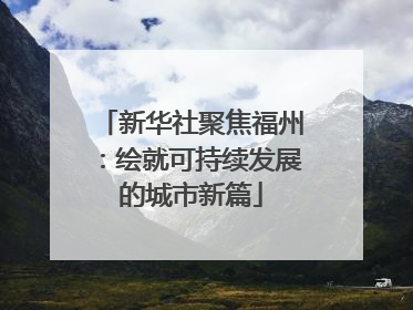 新华社聚焦福州：绘就可持续发展的城市新篇