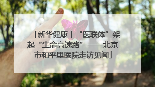 新华健康丨“医联体”架起“生命高速路”——北京市和平里医院走访见闻