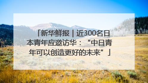 新华鲜报｜近300名日本青年应邀访华：“中日青年可以创造更好的未来”
