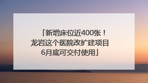 新增床位近400张！龙岩这个医院改扩建项目6月底可交付使用