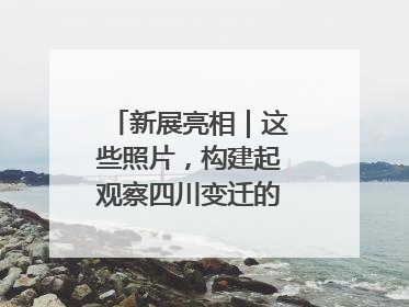 新展亮相｜这些照片，构建起观察四川变迁的独特视角