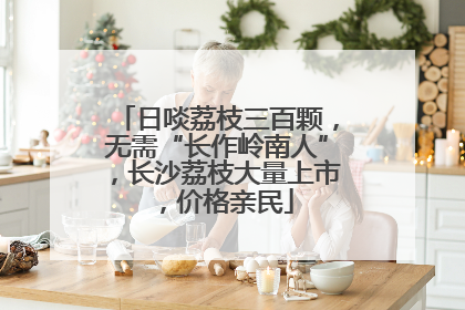 日啖荔枝三百颗，无需“长作岭南人”，长沙荔枝大量上市，价格亲民