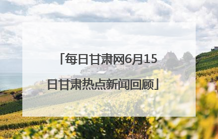每日甘肃网6月15日甘肃热点新闻回顾