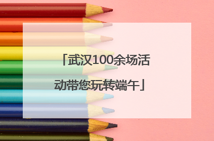 武汉100余场活动带您玩转端午