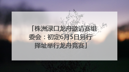 株洲渌口龙舟邀请赛组委会：初定6月5日另行择址举行龙舟竞赛