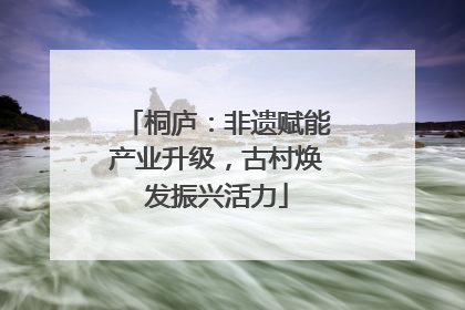 桐庐：非遗赋能产业升级，古村焕发振兴活力