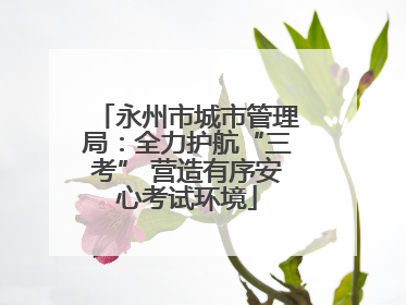 永州市城市管理局：全力护航“三考” 营造有序安心考试环境