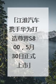江淮汽车携手华为打造尊界S800，5月30日正式上市