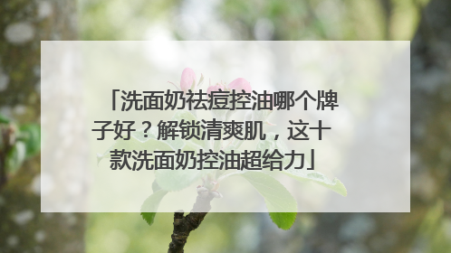 洗面奶祛痘控油哪个牌子好？解锁清爽肌，这十款洗面奶控油超给力