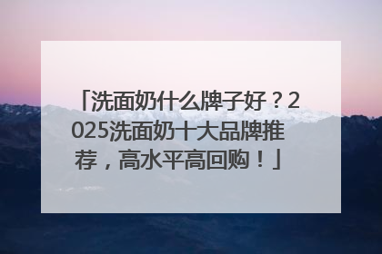 洗面奶什么牌子好？2025洗面奶十大品牌推荐，高水平高回购！