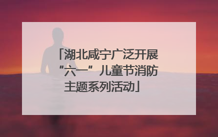 湖北咸宁广泛开展“六一”儿童节消防主题系列活动