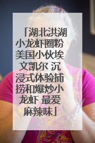 湖北洪湖小龙虾圈粉美国小伙埃文凯尔 沉浸式体验捕捞和爆炒小龙虾 最爱麻辣味