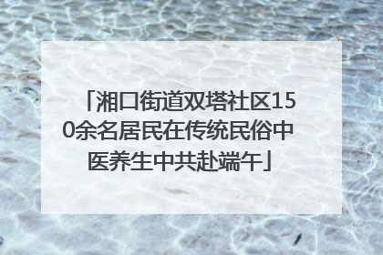 湘口街道双塔社区150余名居民在传统民俗中医养生中共赴端午