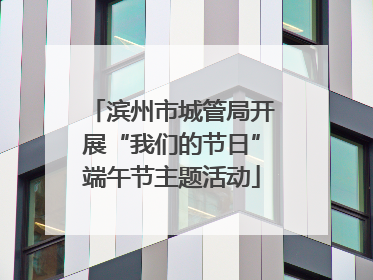 滨州市城管局开展“我们的节日”端午节主题活动