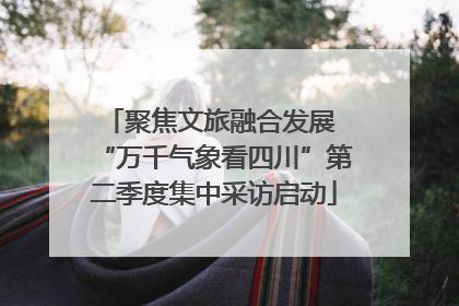 聚焦文旅融合发展 “万千气象看四川”第二季度集中采访启动