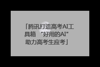 腾讯打造高考AI工具箱 “好用的AI”助力高考生应考