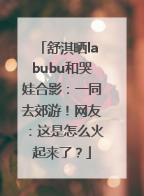 舒淇晒labubu和哭娃合影：一同去郊游！网友：这是怎么火起来了？