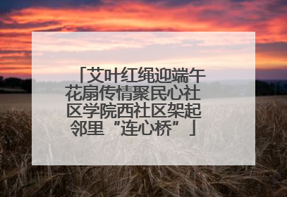艾叶红绳迎端午花扇传情聚民心社区学院西社区架起邻里“连心桥”