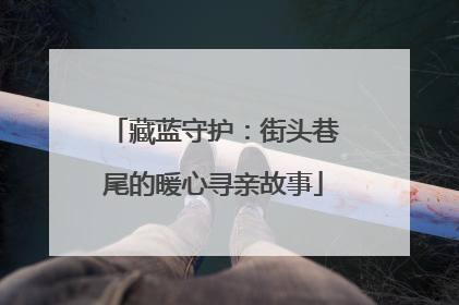 藏蓝守护：街头巷尾的暖心寻亲故事
